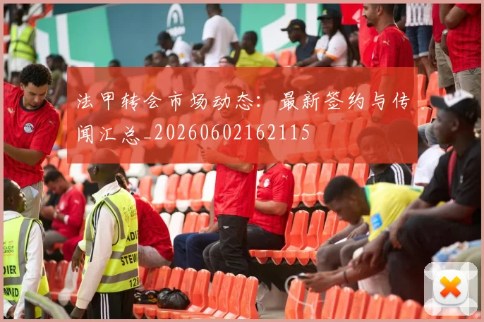 法甲转会市场动态：最新签约与传闻汇总_20260602162115