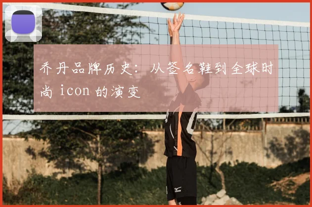 乔丹品牌历史:从签名鞋到全球时尚 icon 的演变