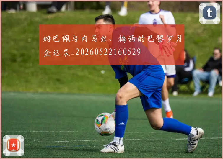 姆巴佩与内马尔、梅西的巴黎岁月全记录_20260522160529