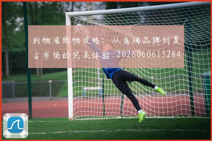 利物浦购物攻略:从高端品牌到复古市场的完美体验_20260606152847